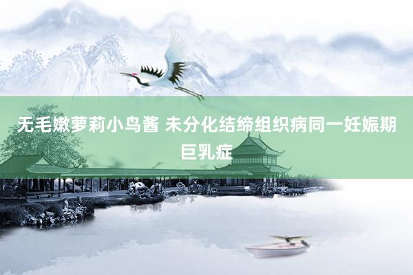 无毛嫩萝莉小鸟酱 未分化结缔组织病同一妊娠期巨乳症