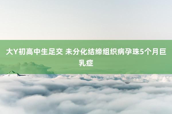 大Y初高中生足交 未分化结缔组织病孕珠5个月巨乳症