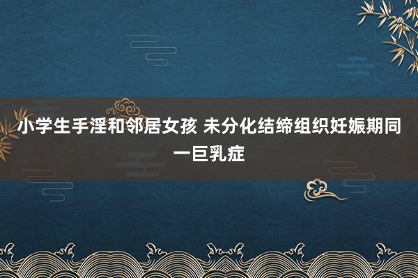 小学生手淫和邻居女孩 未分化结缔组织妊娠期同一巨乳症
