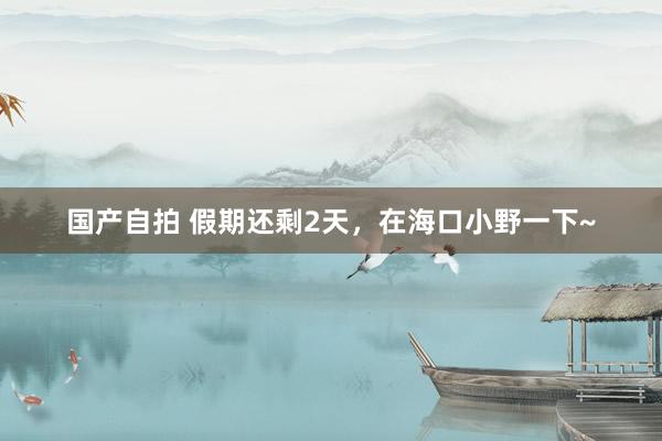 国产自拍 假期还剩2天，在海口小野一下~