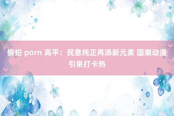 偷拍 porn 高平：民意纯正再添新元素 国潮动漫引来打卡热