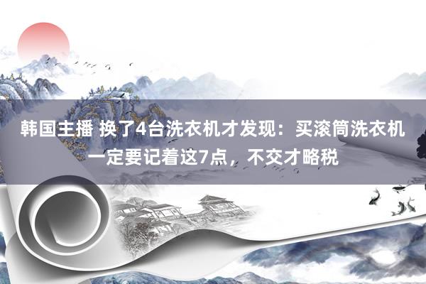 韩国主播 换了4台洗衣机才发现：买滚筒洗衣机一定要记着这7点，不交才略税