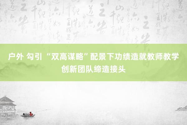 户外 勾引 “双高谋略”配景下功绩造就教师教学创新团队缔造接头