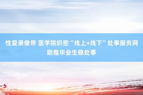 性爱录像带 医学院织密“线上+线下”处事服务网助推毕业生稳处事