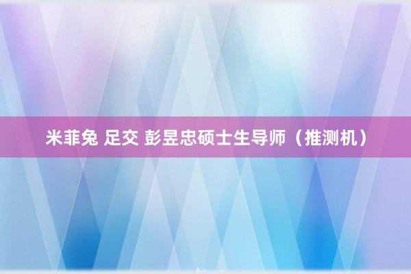 米菲兔 足交 彭昱忠硕士生导师（推测机）
