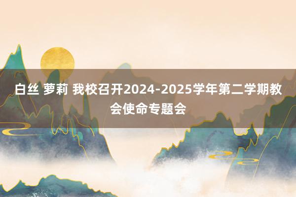 白丝 萝莉 我校召开2024-2025学年第二学期教会使命专题会