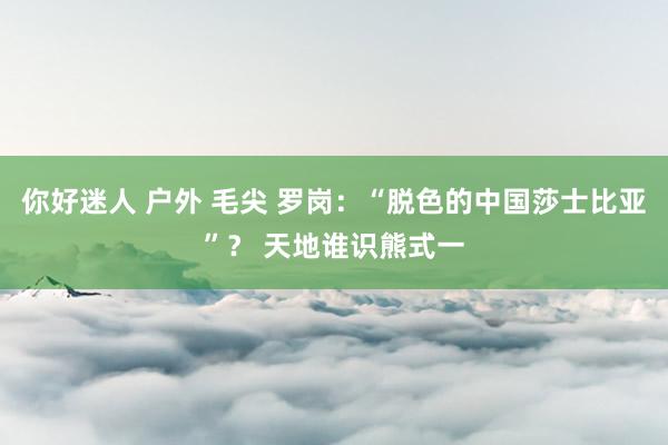 你好迷人 户外 毛尖 罗岗：“脱色的中国莎士比亚”？ 天地谁识熊式一