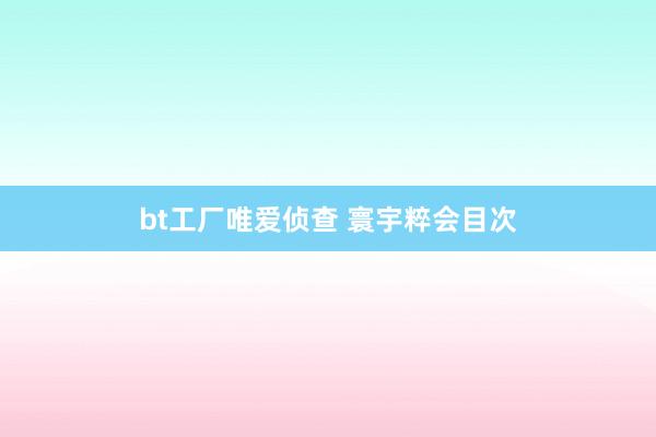 bt工厂唯爱侦查 寰宇粹会目次