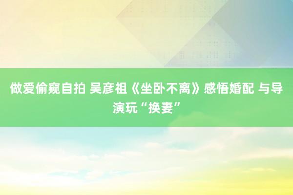 做爱偷窥自拍 吴彦祖《坐卧不离》感悟婚配 与导演玩“换妻”