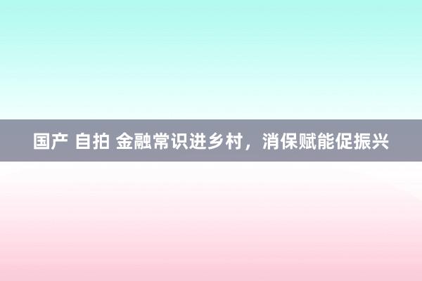国产 自拍 金融常识进乡村，消保赋能促振兴
