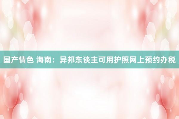 国产情色 海南：异邦东谈主可用护照网上预约办税