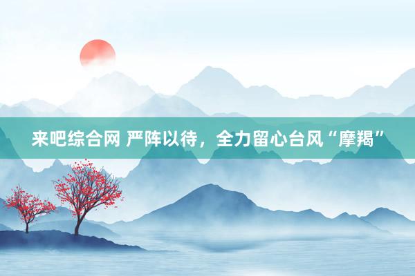来吧综合网 严阵以待，全力留心台风“摩羯”
