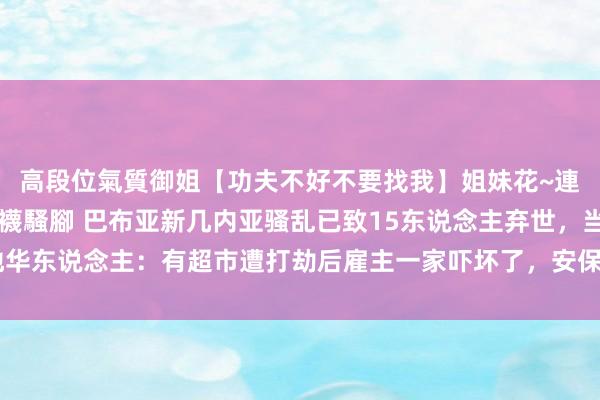 高段位氣質御姐【功夫不好不要找我】姐妹花~連體絲襪~大奶晃動~絲襪騷腳 巴布亚新几内亚骚乱已致15东说念主弃世，当地华东说念主：有超市遭打劫后雇主一家吓坏了，安保东说念主员陪他们在旅店过夜