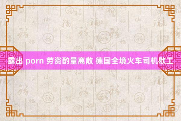 露出 porn 劳资酌量离散 德国全境火车司机歇工