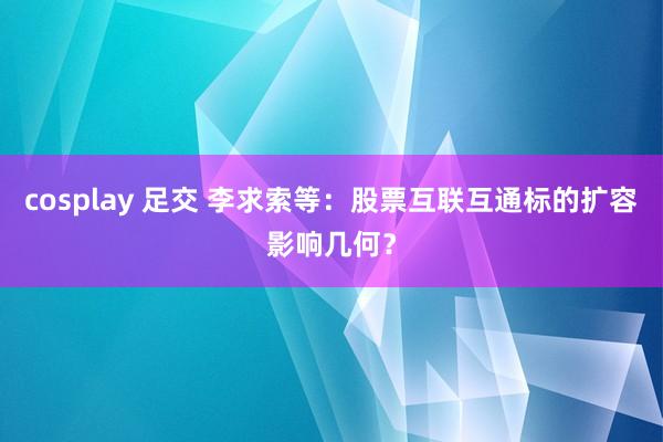 cosplay 足交 李求索等：股票互联互通标的扩容影响几何？