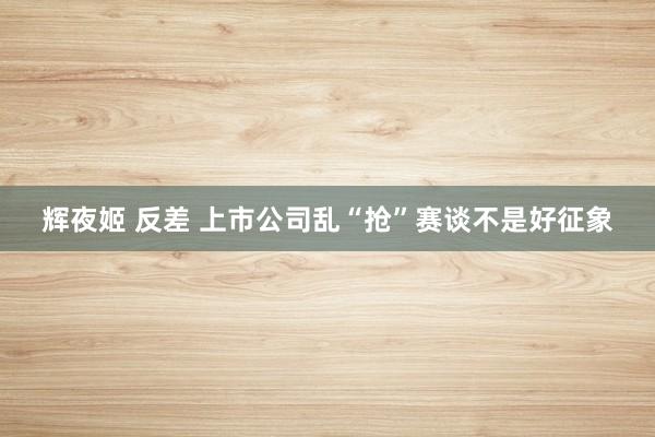 辉夜姬 反差 上市公司乱“抢”赛谈不是好征象