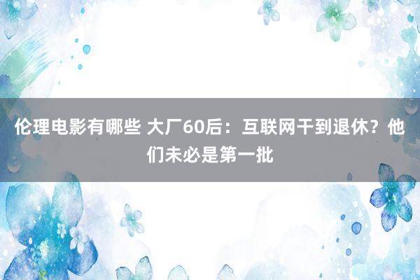 伦理电影有哪些 大厂60后：互联网干到退休？他们未必是第一批