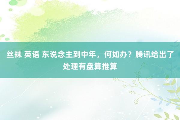 丝袜 英语 东说念主到中年，何如办？腾讯给出了处理有盘算推算