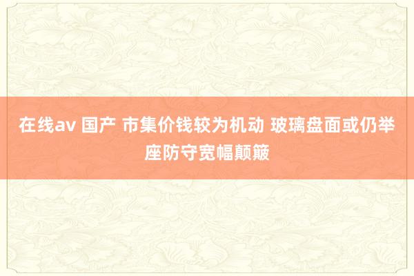 在线av 国产 市集价钱较为机动 玻璃盘面或仍举座防守宽幅颠簸