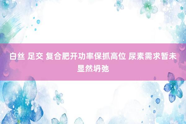 白丝 足交 复合肥开功率保抓高位 尿素需求暂未显然坍弛