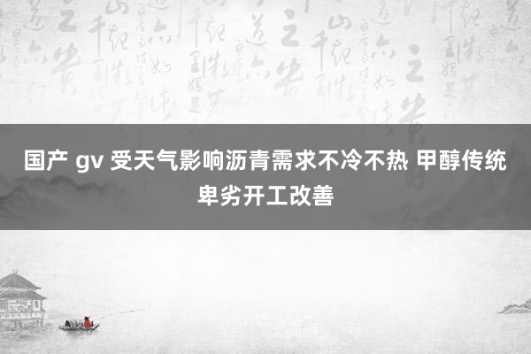 国产 gv 受天气影响沥青需求不冷不热 甲醇传统卑劣开工改善