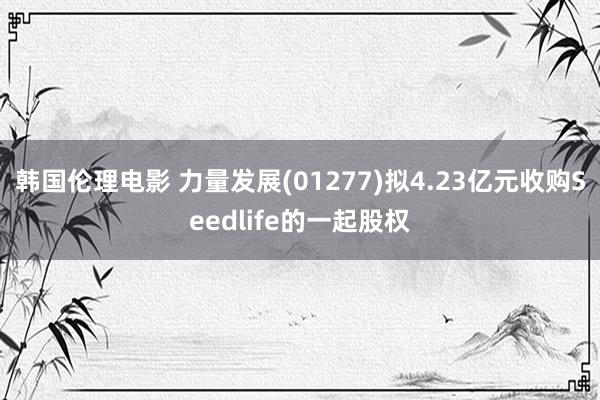 韩国伦理电影 力量发展(01277)拟4.23亿元收购Seedlife的一起股权