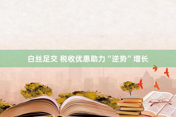 白丝足交 税收优惠助力“逆势”增长