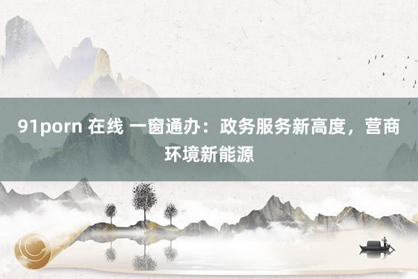 91porn 在线 一窗通办：政务服务新高度，营商环境新能源
