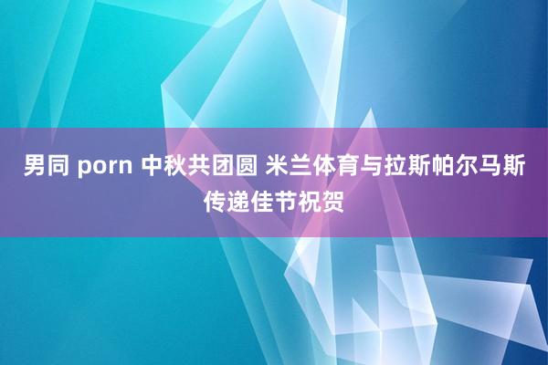 男同 porn 中秋共团圆 米兰体育与拉斯帕尔马斯传递佳节祝贺