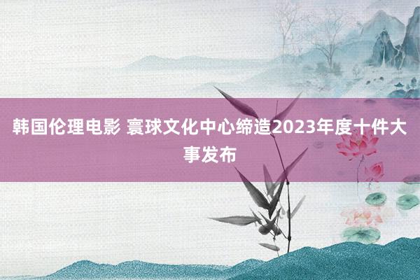韩国伦理电影 寰球文化中心缔造2023年度十件大事发布