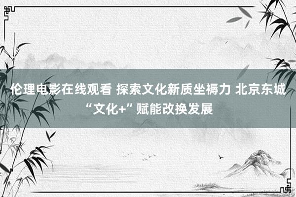 伦理电影在线观看 探索文化新质坐褥力 北京东城“文化+”赋能改换发展