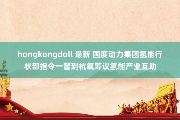 hongkongdoll 最新 国度动力集团氢能行状部指令一瞥到杭氧筹议氢能产业互助