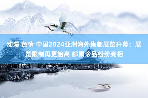 动漫 色情 中国2024亚洲海外集邮展览开幕：展览限制再更始高 邮票珍品纷纷亮相