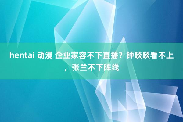 hentai 动漫 企业家容不下直播？钟睒睒看不上，张兰不下阵线