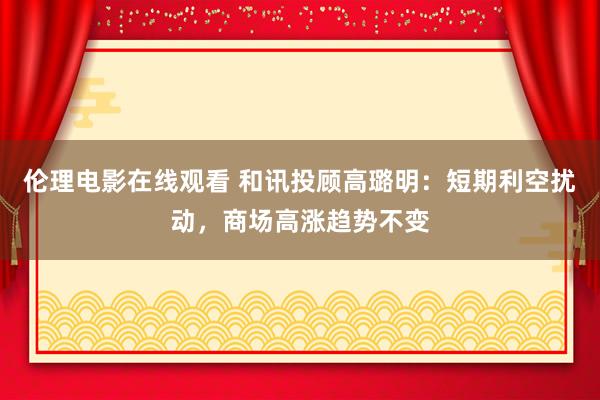 伦理电影在线观看 和讯投顾高璐明：短期利空扰动，商场高涨趋势不变