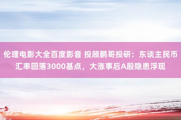 伦理电影大全百度影音 投顾鹏哥投研：东谈主民币汇率回落3000基点，大涨事后A股隐患浮现