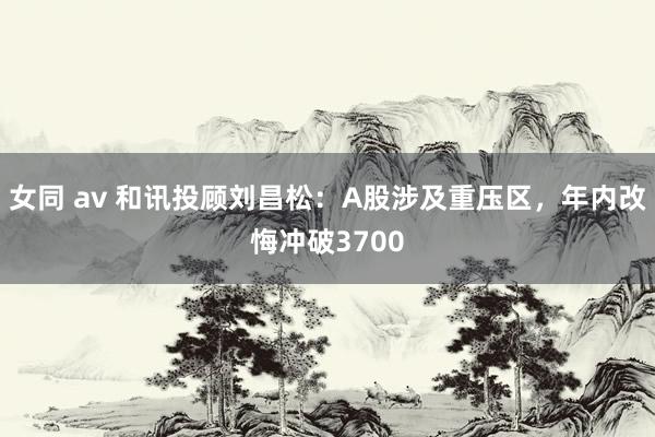 女同 av 和讯投顾刘昌松：A股涉及重压区，年内改悔冲破3700