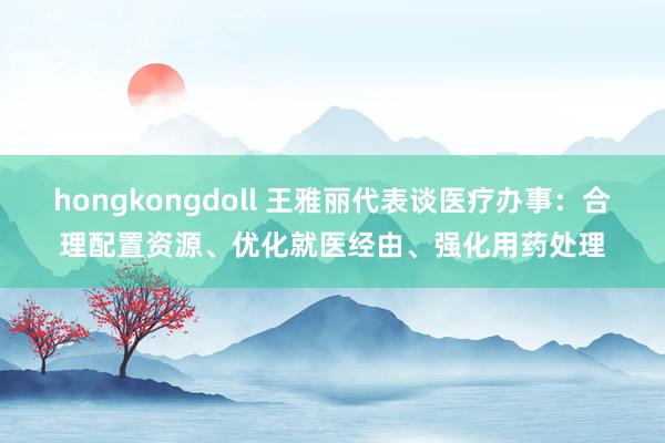 hongkongdoll 王雅丽代表谈医疗办事：合理配置资源、优化就医经由、强化用药处理