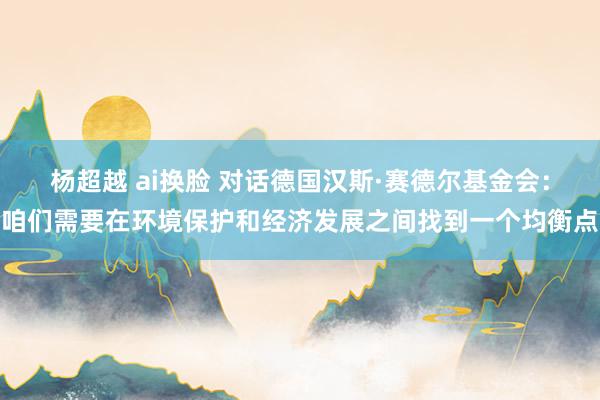 杨超越 ai换脸 对话德国汉斯·赛德尔基金会：咱们需要在环境保护和经济发展之间找到一个均衡点