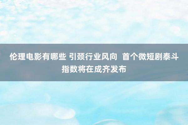 伦理电影有哪些 引颈行业风向  首个微短剧泰斗指数将在成齐发布