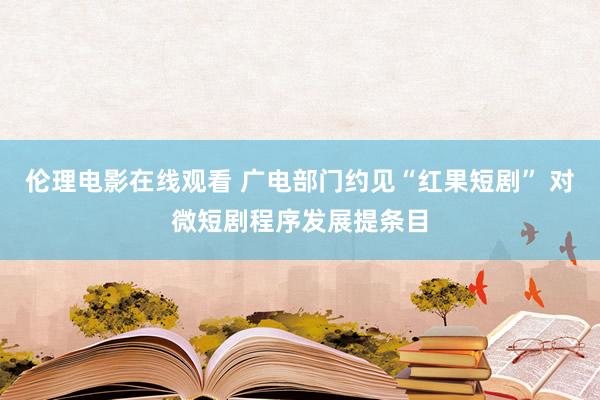 伦理电影在线观看 广电部门约见“红果短剧” 对微短剧程序发展提条目