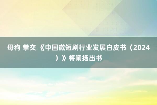 母狗 拳交 《中国微短剧行业发展白皮书（2024）》将阐扬出书