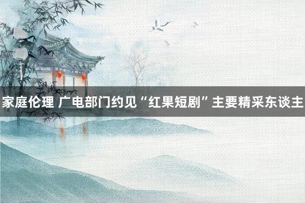 家庭伦理 广电部门约见“红果短剧”主要精采东谈主