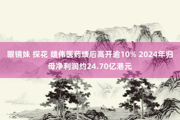 眼镜妹 探花 雄伟医药绩后高开逾10% 2024年归母净利润约24.70亿港元