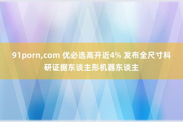 91porn，com 优必选高开近4% 发布全尺寸科研证据东谈主形机器东谈主