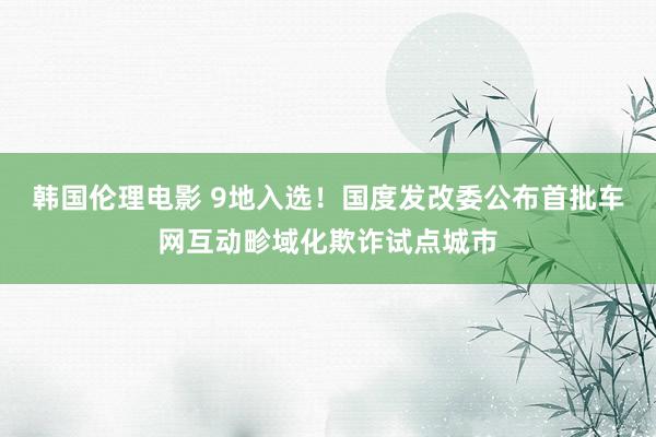 韩国伦理电影 9地入选！国度发改委公布首批车网互动畛域化欺诈试点城市