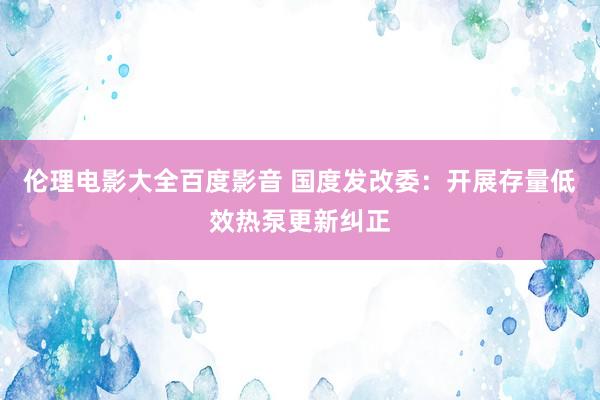 伦理电影大全百度影音 国度发改委：开展存量低效热泵更新纠正