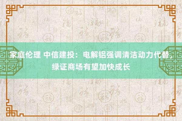 家庭伦理 中信建投：电解铝强调清洁动力代替，绿证商场有望加快成长